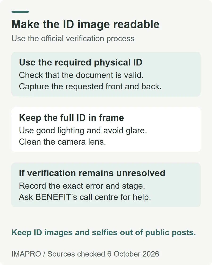 Make the ID image readable. Use the required physical ID: Check that the document is valid. Capture the requested front and back. Keep the full ID in frame: Use good lighting and avoid glare. Clean the camera lens. If verification remains unresolved: Record the exact error and stage. Ask BENEFIT’s call centre for help. Keep ID images and selfies out of public posts.