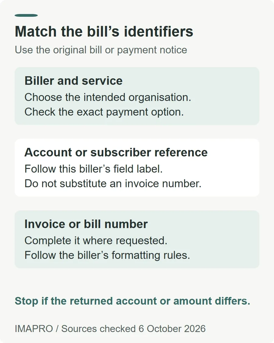 Match the bill’s identifiers. Biller and service: Choose the intended organisation. Check the exact payment option. Account or subscriber reference: Follow this biller’s field label. Do not substitute an invoice number. Invoice or bill number: Complete it where requested. Follow the biller’s formatting rules. Stop if the returned account or amount differs.