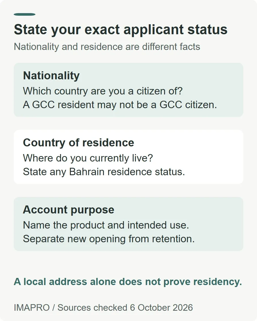 State your exact applicant status. Nationality: Which country are you a citizen of? A GCC resident may not be a GCC citizen. Country of residence: Where do you currently live? State any Bahrain residence status. Account purpose: Name the product and intended use. Separate new opening from retention. A local address alone does not prove residency.